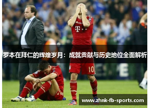 罗本在拜仁的辉煌岁月:成就贡献与历史地位全面解析 罗本在拜仁的辉煌岁月:成就贡献与历史地位全面解析
