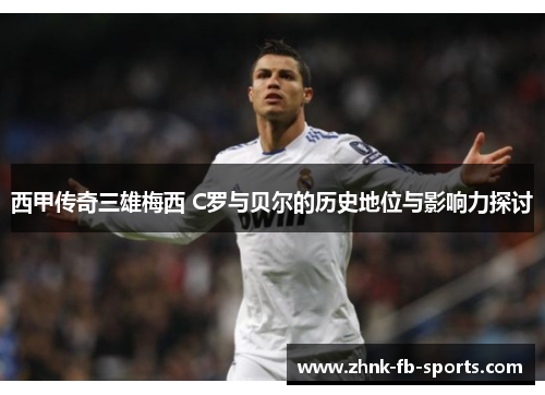 西甲传奇三雄梅西 C罗与贝尔的历史地位与影响力探讨