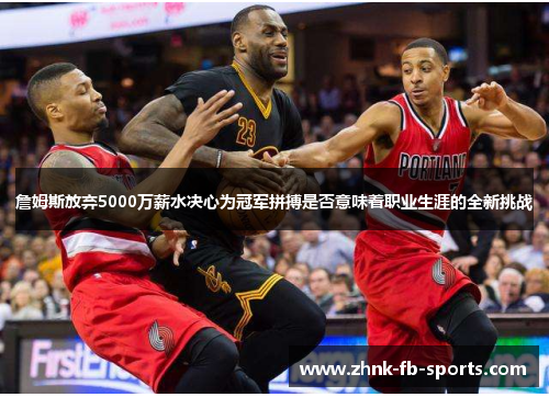 詹姆斯放弃5000万薪水决心为冠军拼搏是否意味着职业生涯的全新挑战