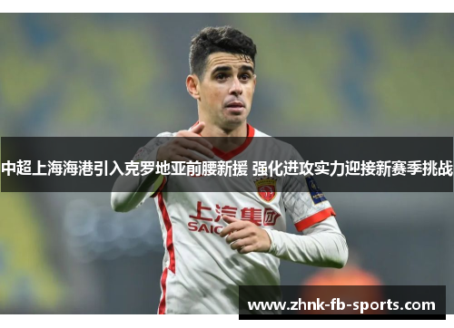 中超上海海港引入克罗地亚前腰新援 强化进攻实力迎接新赛季挑战