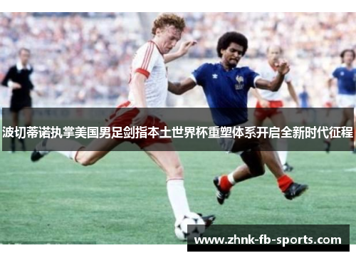 波切蒂诺执掌美国男足剑指本土世界杯重塑体系开启全新时代征程