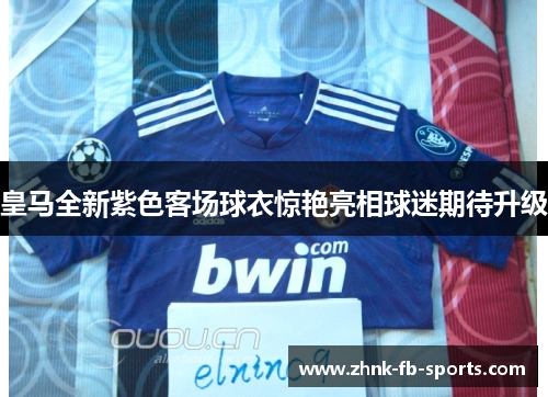 皇马全新紫色客场球衣惊艳亮相球迷期待升级 皇马全新紫色客场球衣惊艳亮相球迷期待升级