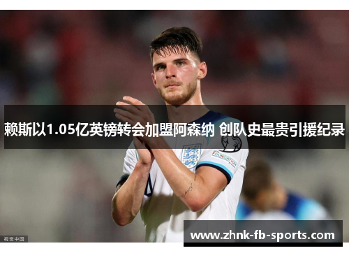 赖斯以1.05亿英镑转会加盟阿森纳 创队史最贵引援纪录