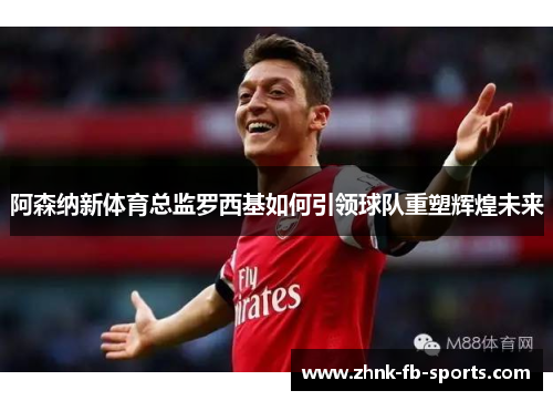 阿森纳新体育总监罗西基如何引领球队重塑辉煌未来 阿森纳新体育总监罗西基如何引领球队重塑辉煌未来