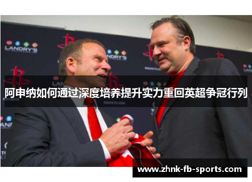 阿申纳如何通过深度培养提升实力重回英超争冠行列 阿申纳如何通过深度培养提升实力重回英超争冠行列