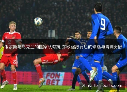 俄罗斯与乌克兰的国家队对抗 东欧宿敌背后的球迷与青训分野 俄罗斯与乌克兰的国家队对抗 东欧宿敌背后的球迷与青训分野