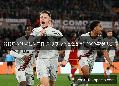 翁特哈兴2比0勒沃库森 头球与高位逼抢送拜仁2000年德甲冠军 翁特哈兴2比0勒沃库森 头球与高位逼抢送拜仁2000年德甲冠军